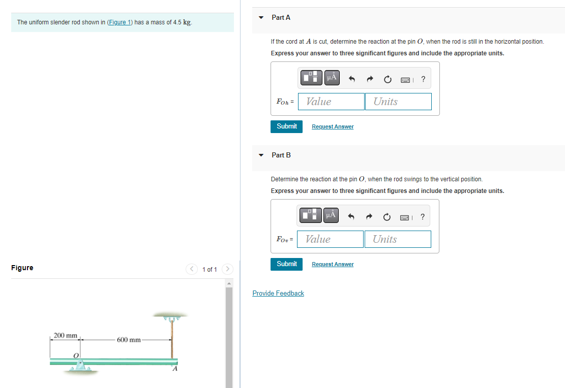The uniform slender rod shown in (Figure 1) has a mass of 4.5 kg.
Figure
200 mm
600 mm-
< 1 of 1
Part A
If the cord at A is cut, determine the reaction at the pin O, when the rod is still in the horizontal position.
Express your answer to three significant figures and include the appropriate units.
FoR =
Submit
Part B
FOU=
Submit
μÀ
Provide Feedback
Value
Request Answer
Determine the reaction at the pin O, when the rod swings to the vertical position.
Express your answer to three significant figures and include the appropriate units.
μÅ
Value
Units
Request Answer
?
Units
?