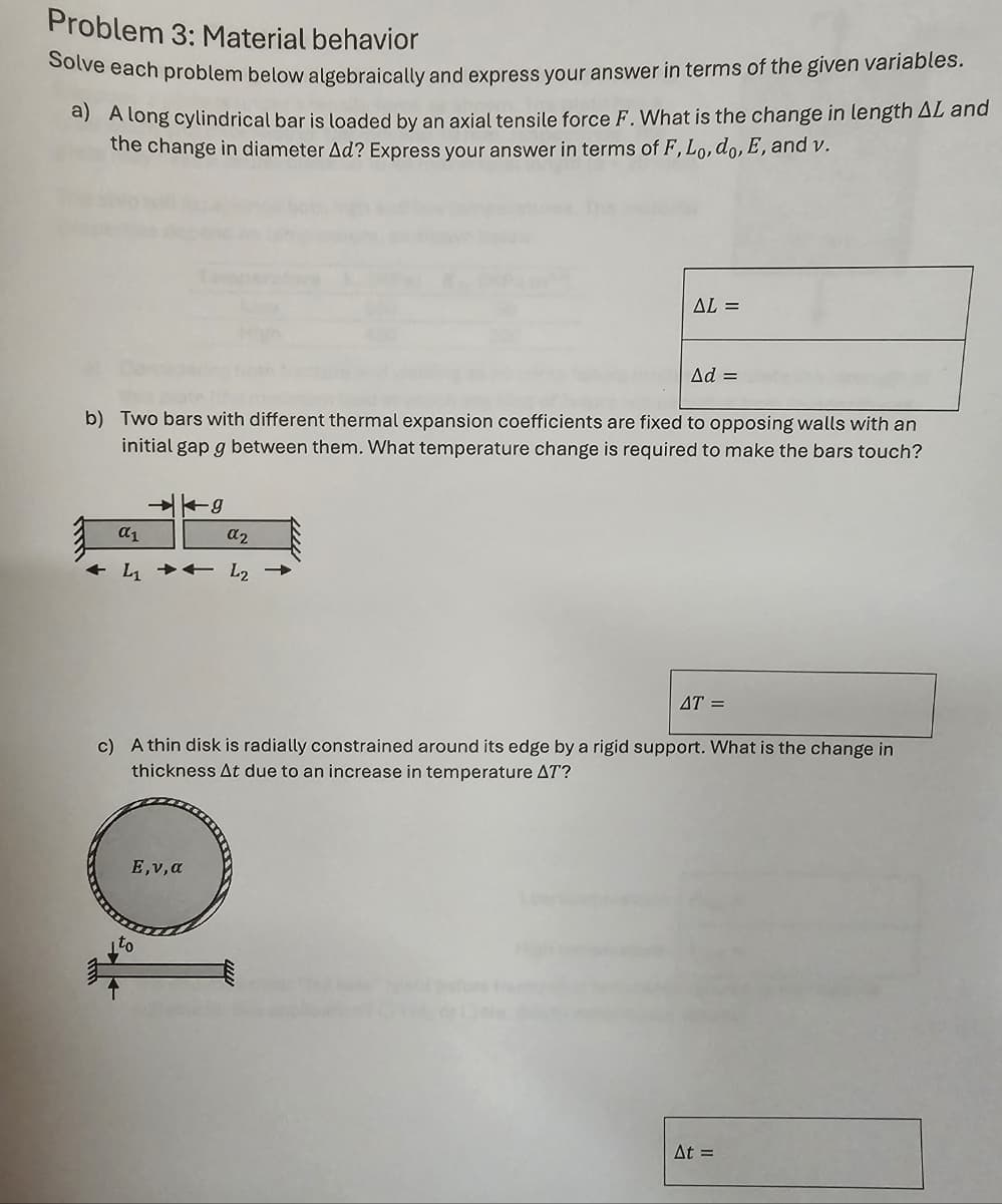 Problem 3: Material behavior
Solve each problem below algebraically and express your answer in terms of the given variables.
a) A long cylindrical bar is loaded by an axial tensile force F. What is the change in length AL and
the change in diameter Ad? Express your answer in terms of F, Lo, do, E, and v.
AL =
Ad =
b) Two bars with different thermal expansion coefficients are fixed to opposing walls with an
initial gap g between them. What temperature change is required to make the bars touch?
απ
-g
α2
L1 L2
AT =
c) A thin disk is radially constrained around its edge by a rigid support. What is the change in
thickness At due to an increase in temperature AT?
ΟΙ
Ε,ν,α
At =
