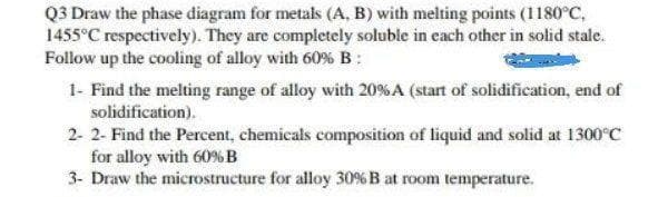 Q3 Draw the phase diagram for metals (A. B) with melting points (1180°C,
1455°C respectively). They are completely soluble in cach other in solid stale.
Follow up the cooling of alloy with 60% B:
1- Find the melting range of alloy with 20%A (start of solidification, end of
solidification).
2- 2- Find the Percent, chemicals composition of liquid and solid at 1300°C
for alloy with 60%B
3- Draw the microstructure for alloy 30% B at room temperature.
