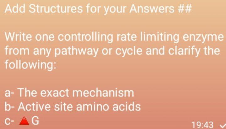 Add Structures for your Answers ##
Write one controlling rate limiting enzyme
from any pathway or cycle and clarify the
following:
a- The exact mechanism
b- Active site amino acids
C- AG
19:43
