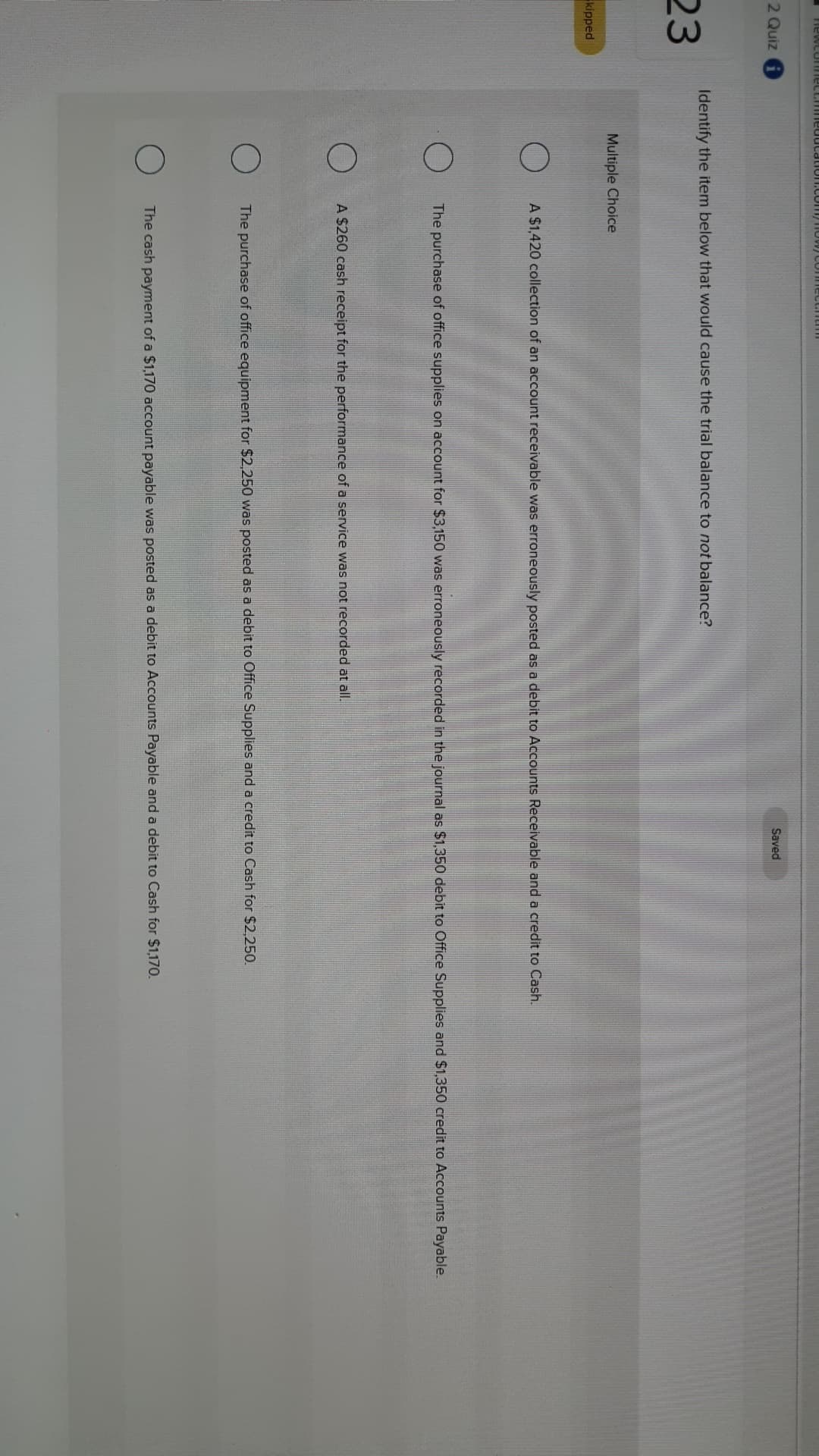 FlewcuT e
2 Quiz
Saved
Identify the item below that would cause the trial balance to not balance?
23
Multiple Choice
kipped
A $1,420 collection of an account receivable was erroneously posted as a debit to Accounts Receivable and a credit to Cash.
The purchase of office supplies on account for $3,150 was erroneously recorded in the journal as $1,350 debit to Office Supplies and $1,350 credit to Accounts Payable
A $260 cash receipt for the performance of a service was not recorded at all.
The purchase of office equipment for $2,250 was posted as a debit to Office Supplies and a credit to Cash for $2,250
The cash payment of a $1,170 account payable was posted as a debit to Accounts Payable and a debit to Cash for $1.170.
