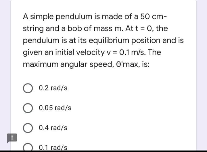 A simple pendulum is made of a 50 cm-
string and a bob of mass m. At t = 0, the
pendulum is at its equilibrium position and is
given an initial velocity v = 0.1 m/s. The
maximum angular speed, O'max, is:
0.2 rad/s
0.05 rad/s
0.4 rad/s
0.1 rad/s
