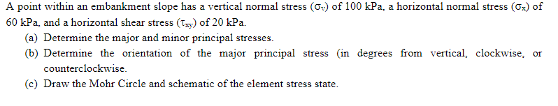 A point within an embankment slope has a vertical normal stress (O) of 100 kPa, a horizontal normal stress (Ox) of
60 kPa, and a horizontal shear stress (Txy) of 20 kPa.
(a) Determine the major and minor principal stresses.
(b) Determine the orientation of the major principal stress (in degrees from vertical, clockwise, or
counterclockwise.
(c) Draw the Mohr Circle and schematic of the element stress state.