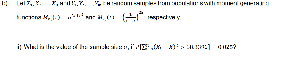b)
Let X₁, X₂, ..., X and Y₁, Y₂, ..., Ym be random samples from populations with moment generating
functions Mx, (t) = e³t+t² and My, (t) = (¹2)²5, respectively.
i
ii) What is the value of the sample size n, if P[X1(X¡ — X)² > 68.3392] = 0.025?
i=1