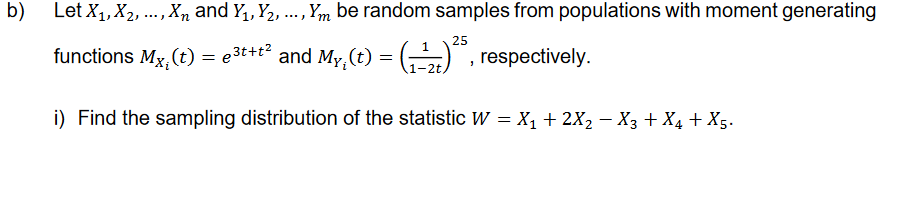 b)
Let X₁, X₂, ..., X and Y₁, Y₂, ..., Ym be random samples from populations with moment generating
25
functions Mx, (t) = ³t+t² and My, (t) = (-¹)²5, respectively.
e
i) Find the sampling distribution of the statistic W = X₁ + 2X₂ - X3 + X₁ + X5.