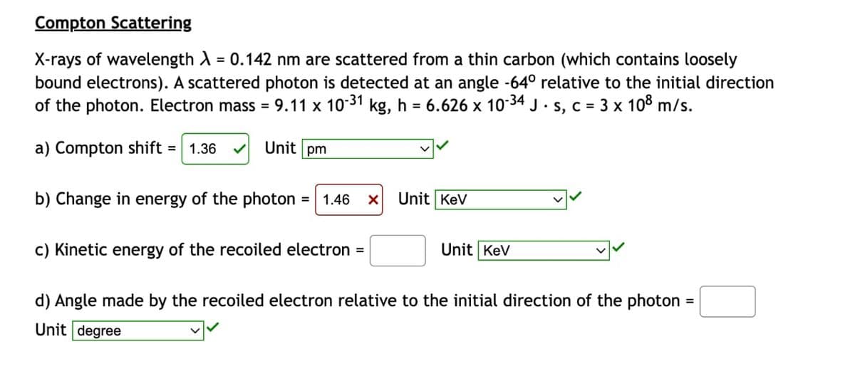 Compton Scattering
X-rays of wavelength λ = 0.142 nm are scattered from a thin carbon (which contains loosely
bound electrons). A scattered photon is detected at an angle -64° relative to the initial direction
of the photon. Electron mass = 9.11 x 10-³1 kg, h = 6.626 x 10-34 J · s, c = 3 x 108 m/s.
a) Compton shift = 1.36
Unit pm
b) Change in energy of the photon 1.46 X
c) Kinetic energy of the recoiled electron =
Unit Kev
Unit KeV
d) Angle made by the recoiled electron relative to the initial direction of the photon =
Unit degree