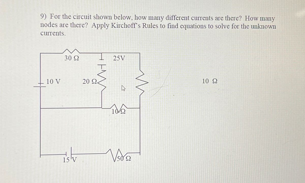 9) For the circuit shown below, how many different currents are there? How many
nodes are there? Apply Kirchoff's Rules to find equations to solve for the unknown
currents.
10 V
30 Ω
15 'V
20 22
25V
K
10/22
Vide
Ω
10 Ω