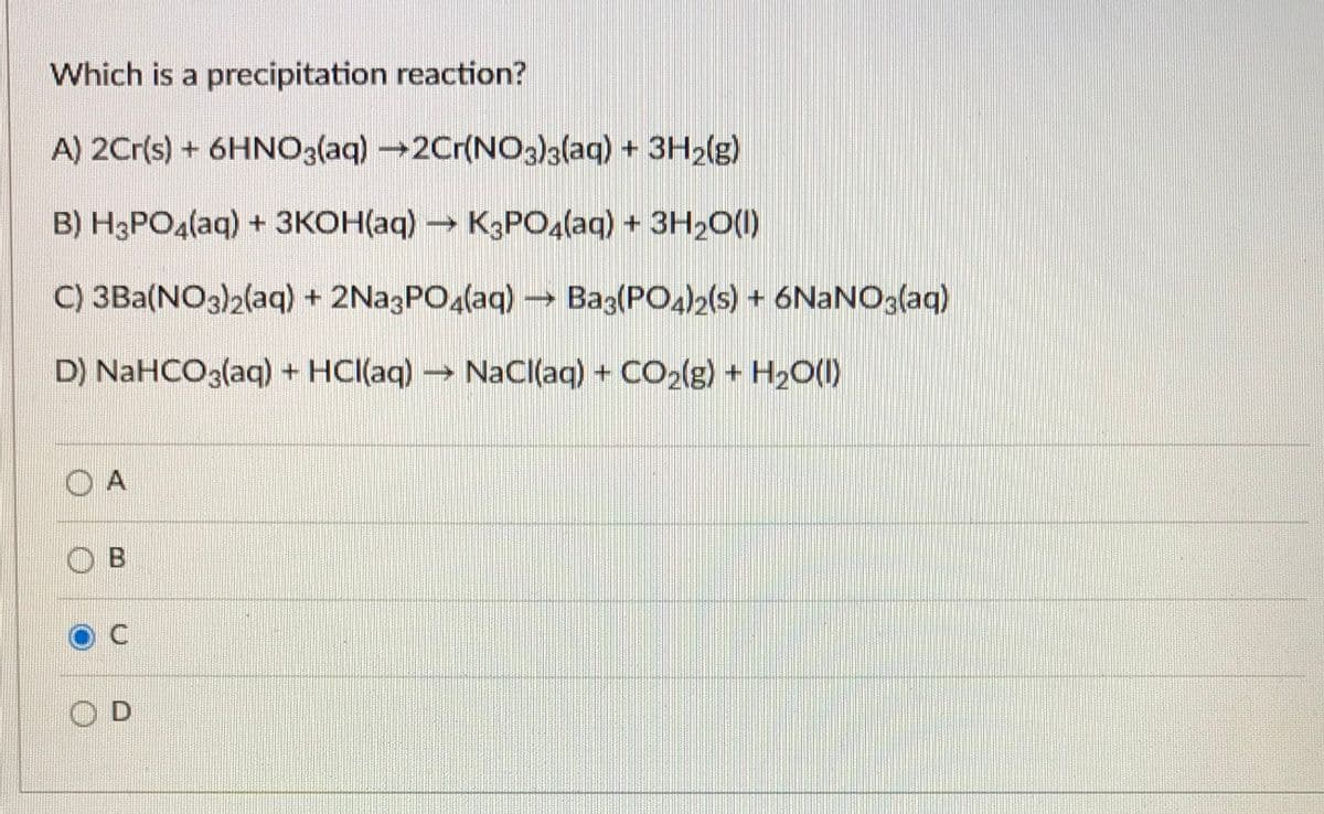Which is a precipitation reaction?
A) 2Cr(s) + 6HNO3(aq) →2Cr(NO3)3(aq) + 3H2(g)
B) H3PO4(aq) + 3KOH(aq) K3PO4(aq) + 3H20(1)
C) 3Ba(NO3)2(aq) + 2Na3PO4(aq) –→ Baz(PO4)2(s) + 6NANO3(aq)
D) NaHCO3(aq) + HCI(aq) → NaCl(aq) + CO2lg) + H2O(1)
O A
O B
O D
