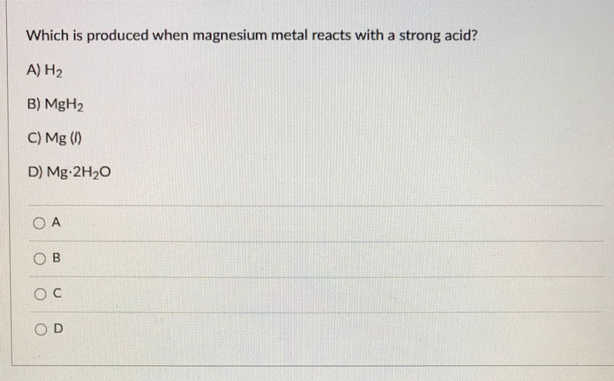 Which is produced when magnesium metal reacts with a strong acid?
A) H2
B) MgH2
C) Mg ()
D) Mg-2H20
O A
O B
OD
