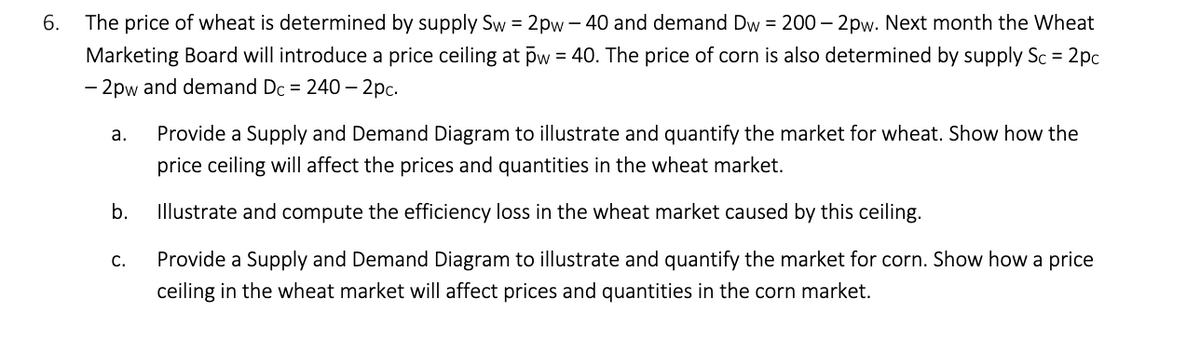 6.
The price of wheat is determined by supply Sw = 2pw-40 and demand Dw = 200-2pw. Next month the Wheat
Marketing Board will introduce a price ceiling at pw = 40. The price of corn is also determined by supply Sc = 2pc
- 2pw and demand Dc = 240-2pc.
a.
Provide a Supply and Demand Diagram to illustrate and quantify the market for wheat. Show how the
price ceiling will affect the prices and quantities in the wheat market.
b.
Illustrate and compute the efficiency loss in the wheat market caused by this ceiling.
C.
Provide a Supply and Demand Diagram to illustrate and quantify the market for corn. Show how a price
ceiling in the wheat market will affect prices and quantities in the corn market.