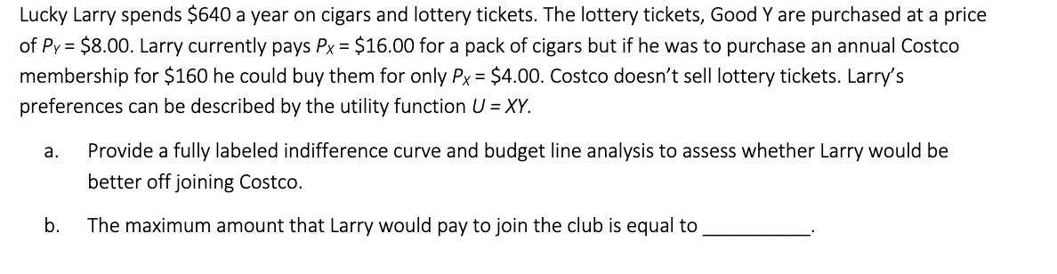 Lucky Larry spends $640 a year on cigars and lottery tickets. The lottery tickets, Good Y are purchased at a price
of Py = $8.00. Larry currently pays Px = $16.00 for a pack of cigars but if he was to purchase an annual Costco
membership for $160 he could buy them for only Px = $4.00. Costco doesn't sell lottery tickets. Larry's
preferences can be described by the utility function U = XY.
a. Provide a fully labeled indifference curve and budget line analysis to assess whether Larry would be
better off joining Costco.
b.
The maximum amount that Larry would pay to join the club is equal to
