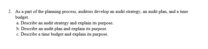 2. As a part of the planning process, auditors develop an audit strategy, an audit plan, and a time
budget.
a. Describe an audit strategy and explain its purpose.
b. Describe an audit plan and explain its purpose.
c. Describe a time budget and explain its purpose.
