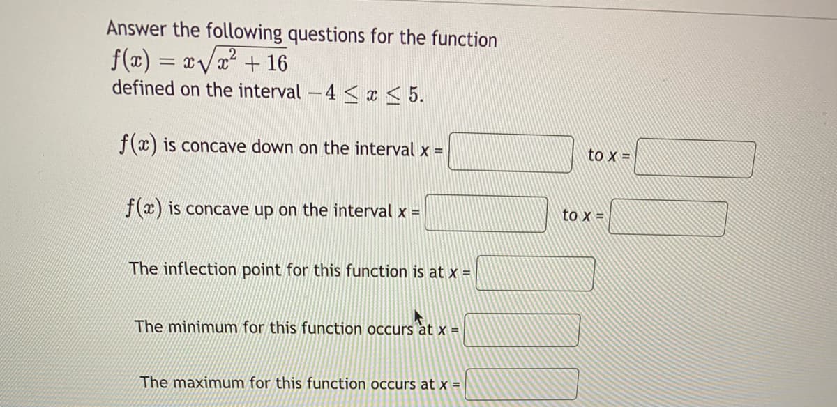 Answer the following questions for the function
f(x) = xVa² + 16
defined on the interval – 4 < ¤ < 5.
f(x) is concave down on the interval x =
to x =
fx) is concave up on the interval x =
to x =
The inflection point for this function is at x =
The minimum for this function occurs àt x =
The maximum for this function occurs at x =
