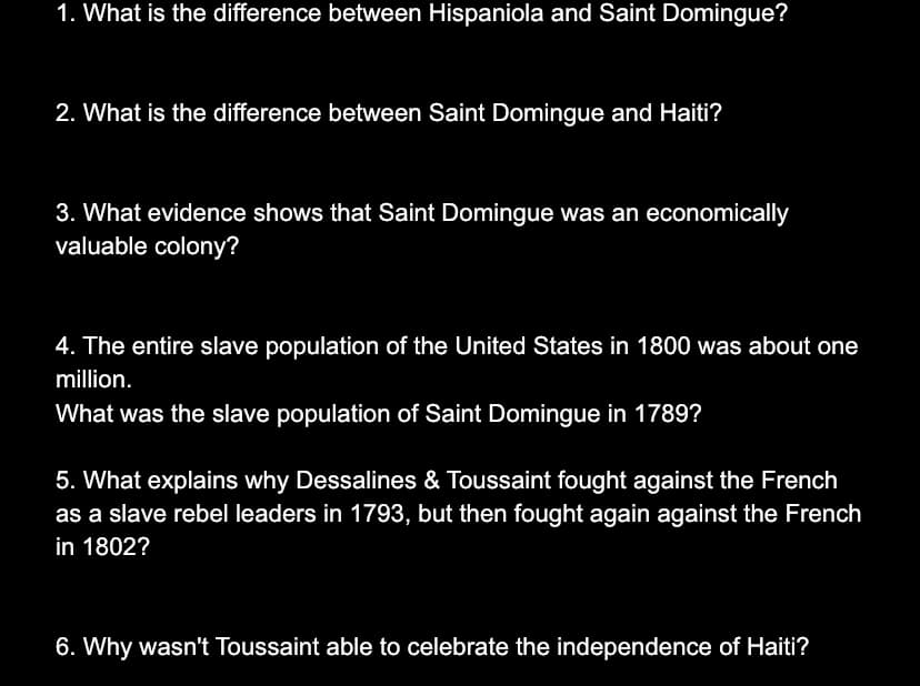 1. What is the difference between Hispaniola and Saint Domingue?
2. What is the difference between Saint Domingue and Haiti?
3. What evidence shows that Saint Domingue was an economically
valuable colony?
4. The entire slave population of the United States in 1800 was about one
million.
What was the slave population of Saint Domingue in 1789?
5. What explains why Dessalines & Toussaint fought against the French
as a slave rebel leaders in 1793, but then fought again against the French
in 1802?
6. Why wasn't Toussaint able to celebrate the independence of Haiti?
