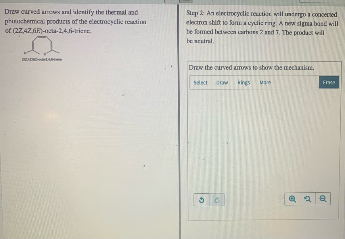 Draw curved arrows and identify the thermal and
photochemical products of the electrocyclic reaction
of (2Z,4Z,6E)-octa-2,4,6-triene.
Step 2: An electrocyclic reaction will undergo a concerted
electron shift to form a cyclic ring. A new sigma bond will
be formed between carbons 2 and 7. The product will
be neutral.
(2ZAZ,6E)-octa-2,4,6-triene
Draw the curved arrows to show the mechanism.
Select
Draw
Rings
More
Erase

