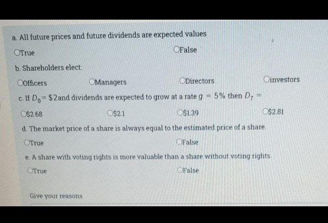 a. All future prices and future dividends are expected values
OTrue
OFalse
b. Shareholders elect:
Cofficers
OManagers
ODirectors
Oinvestors
c. If Do= $2and dividends are expected to grow at a rate g = 5% then D7
!!
O$2.68
OS2.1
O$1.39
O$2.81
d. The market price of a share is always equal to the estimated price of a share.
OTrue
OFalse
e. A share with voting rights is more valuable than a share without voting rights
OTrue
OFalse
Give your reasons
