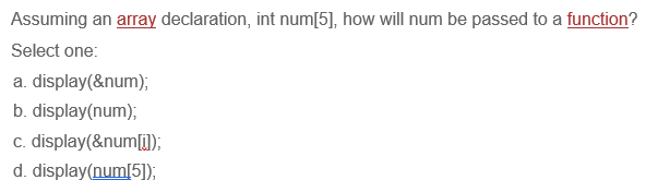 Assuming an array declaration, int num[5], how will num be passed to a function?
Select one:
a. display(&num);
b. display(num);
c. display(&num[i]);
d. display(num[5]);
