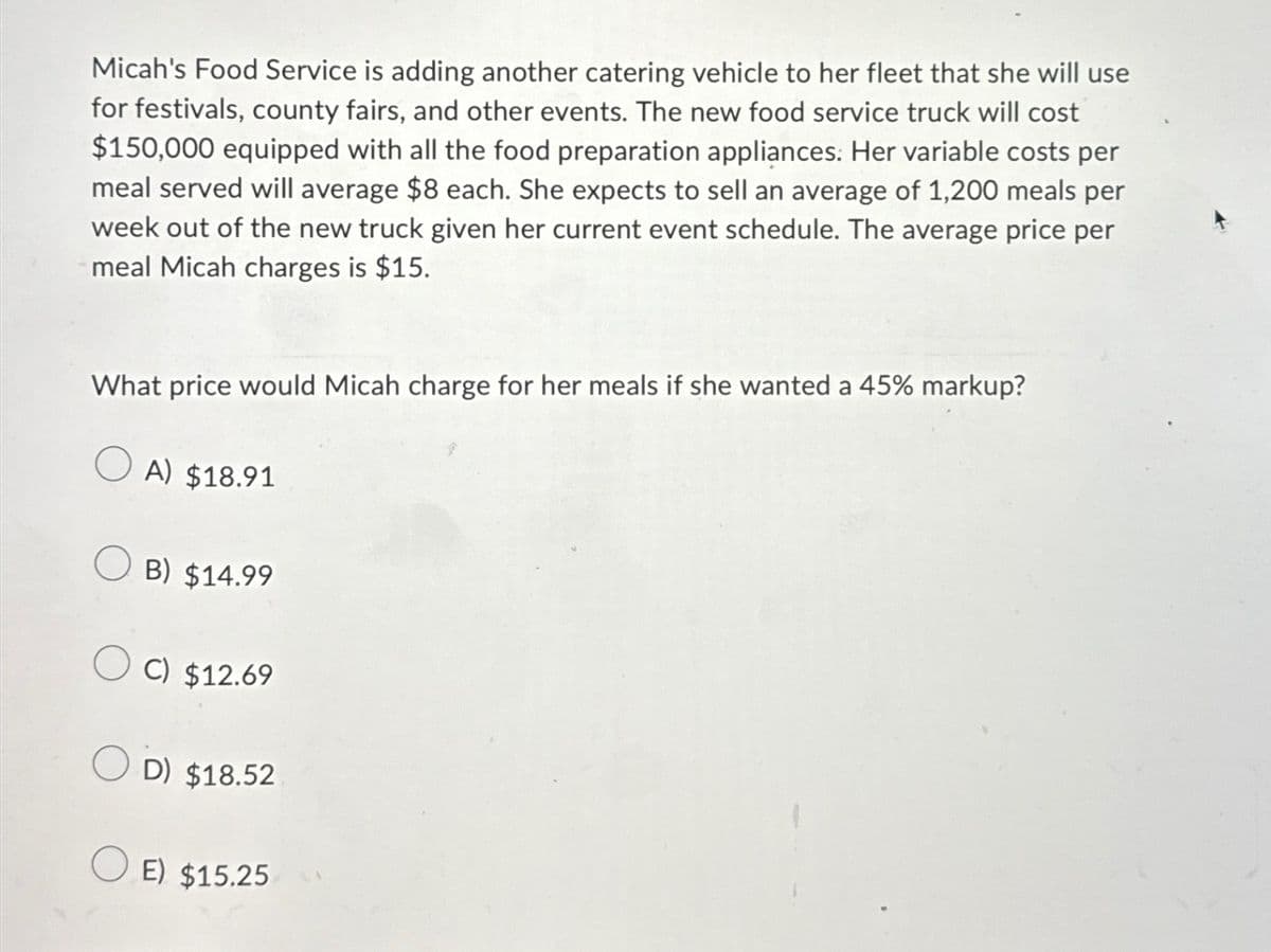 Micah's Food Service is adding another catering vehicle to her fleet that she will use
for festivals, county fairs, and other events. The new food service truck will cost
$150,000 equipped with all the food preparation appliances: Her variable costs per
meal served will average $8 each. She expects to sell an average of 1,200 meals per
week out of the new truck given her current event schedule. The average price per
meal Micah charges is $15.
What price would Micah charge for her meals if she wanted a 45% markup?
A) $18.91
B) $14.99
C) $12.69
D) $18.52
E) $15.25