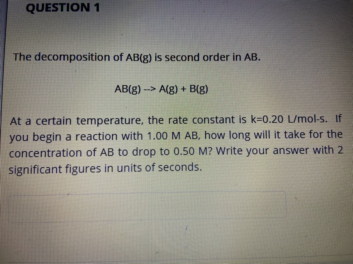 QUESTION 1
The decomposition of AB(g) is second order in AB.
AB(g) -> A(g) + B(g)
At a certain temperature, the rate constant is k-0.20 L/mol-s. If
you begin a reaction with 1.00 M AB, how long will it take for the
concentration of AB to drop to 0.50 M? Write your answer with 2
significant figures in units of seconds.
