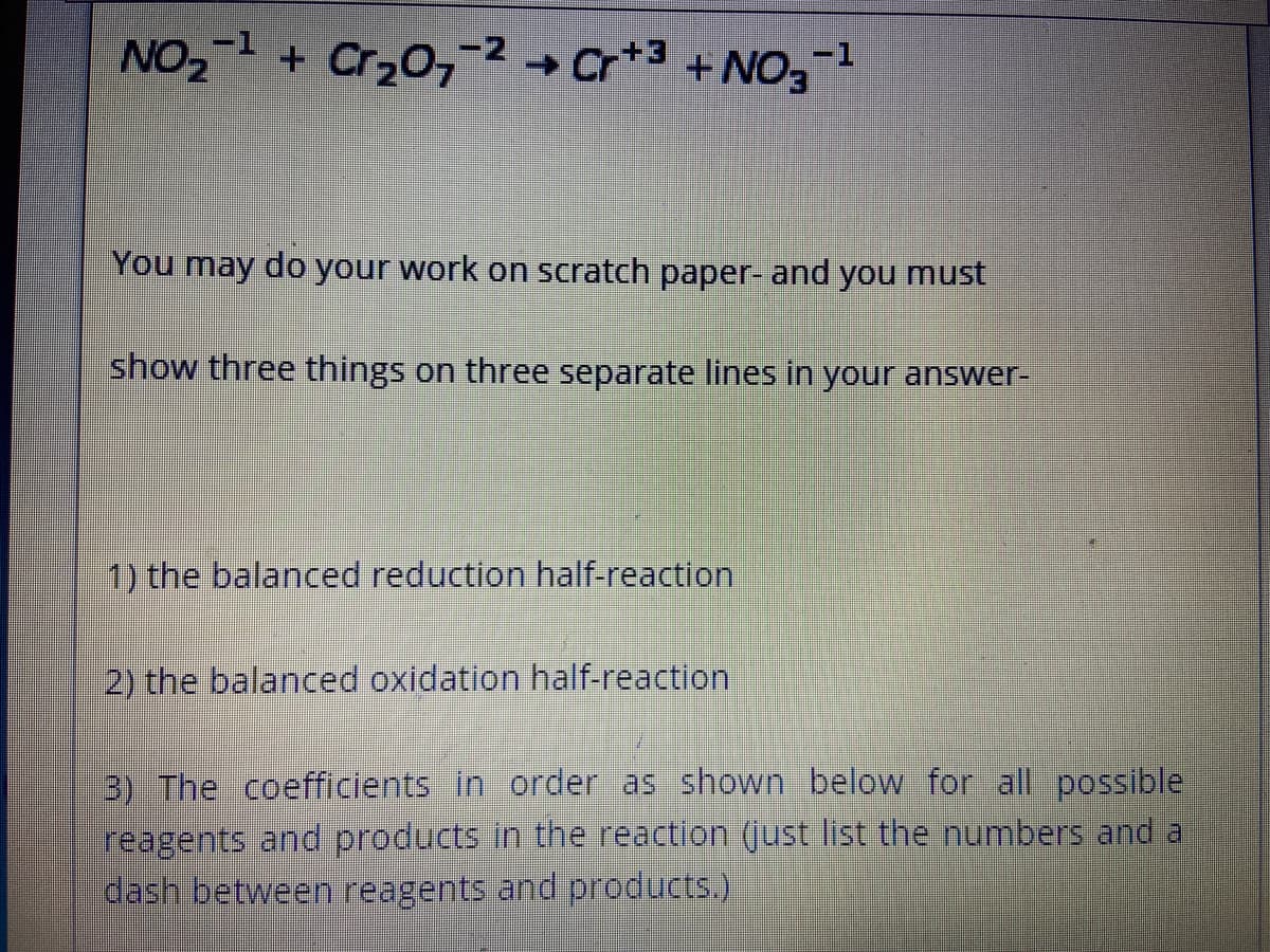 -1
NO2 + Cr20,-2 → Cr*3 +NO,-1
You may do your work on scratch paper- and you must
show three things on three separate lines in your answer-
1) the balanced reduction half-reaction
2) the balanced oxidation half-reaction
B) The coefficients in order as shown below for all possible
reagents and products in the reaction (just list the numbers and a
dash between reagents and products.)
