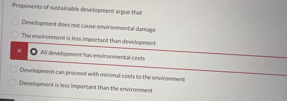 Proponents of sustainable development argue that
Development does not cause environmental damage
The environment is less important than development
All development has environmental costs
x
Development can proceed with minimal costs to the environment
Development is less important than the environment