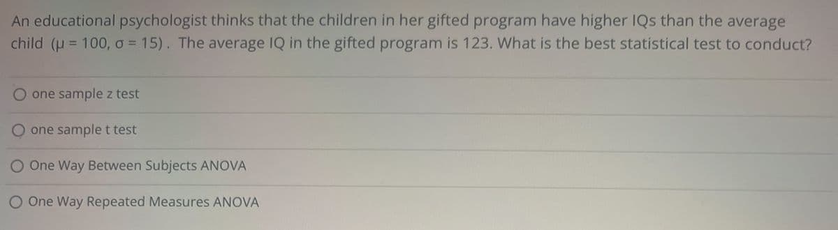 An educational psychologist thinks that the children in her gifted program have higher IQs than the average
child (μ = 100, 0 = 15). The average IQ in the gifted program is 123. What is the best statistical test to conduct?
one sample z test
O one sample t test
One Way Between Subjects ANOVA
O One Way Repeated Measures ANOVA
