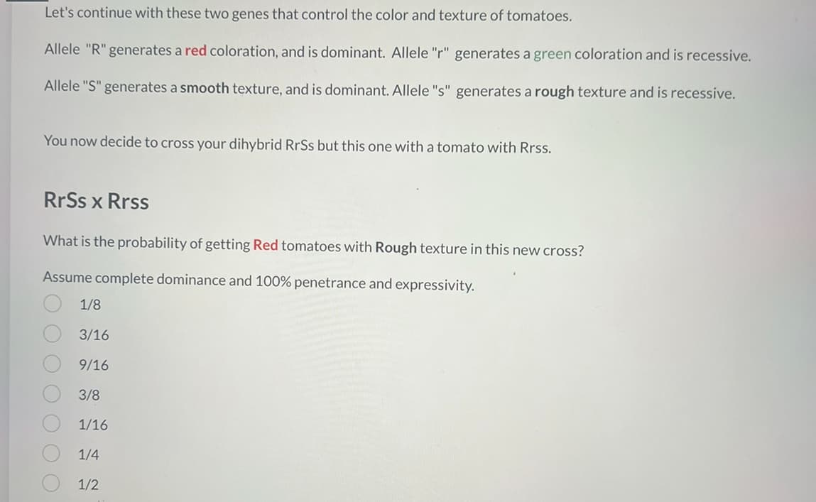 Let's continue with these two genes that control the color and texture of tomatoes.
Allele "R" generates a red coloration, and is dominant. Allele "r" generates a green coloration and is recessive.
Allele "S" generates a smooth texture, and is dominant. Allele "s" generates a rough texture and is recessive.
You now decide to cross your dihybrid RrSs but this one with a tomato with Rrss.
RrSs x Rrss
What is the probability of getting Red tomatoes with Rough texture in this new cross?
Assume complete dominance and 100% penetrance and expressivity.
O O O O
1/8
3/16
9/16
3/8
1/16
1/4
1/2