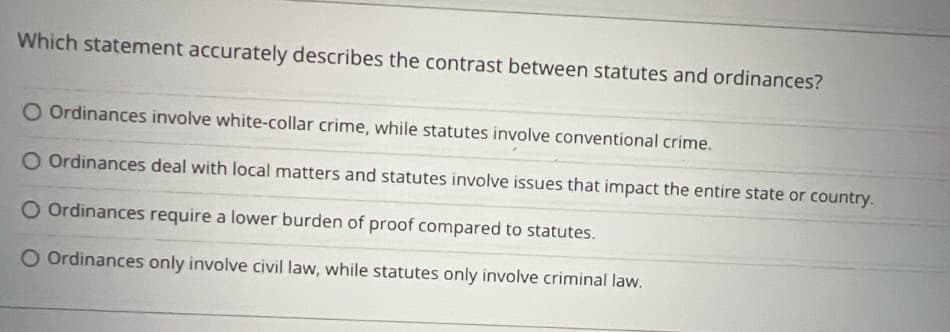 Which statement accurately describes the contrast between statutes and ordinances?
O Ordinances involve white-collar crime, while statutes involve conventional crime.
O Ordinances deal with local matters and statutes involve issues that impact the entire state or country.
O Ordinances require a lower burden of proof compared to statutes.
O Ordinances only involve civil law, while statutes only involve criminal law.