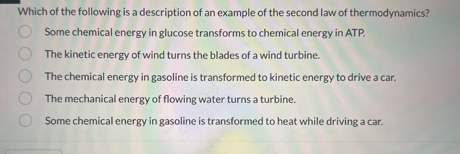 Which of the following is a description of an example of the second law of thermodynamics?
Some chemical energy in glucose transforms to chemical energy in ATP.
O
The kinetic energy of wind turns the blades of a wind turbine.
The chemical energy in gasoline is transformed to kinetic energy to drive a car.
The mechanical energy of flowing water turns a turbine.
Some chemical energy in gasoline is transformed to heat while driving a car.