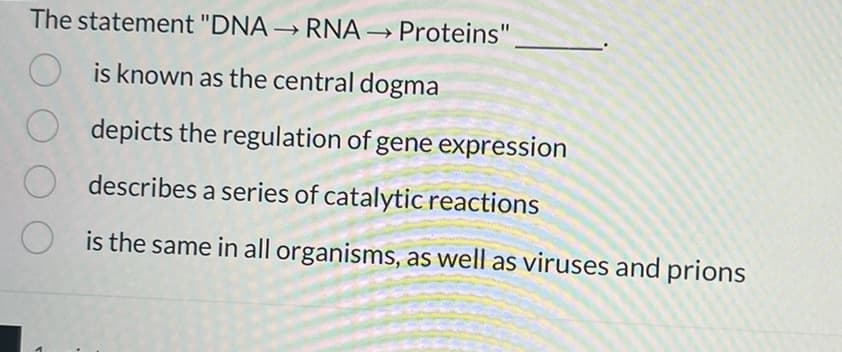 The statement "DNA → RNA → Proteins"
->
is known as the central dogma
depicts the regulation of gene expression
describes a series of catalytic reactions
is the same in all organisms, as well as viruses and prions
O