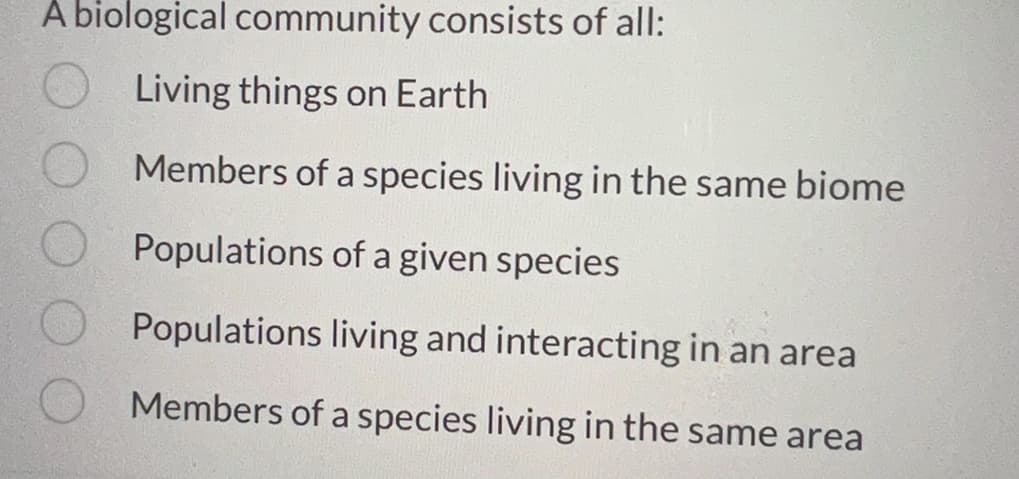A biological community consists of all:
Living things on Earth
Members of a species living in the same biome
Populations of a given species
Populations living and interacting in an area
Members of a species living in the same area