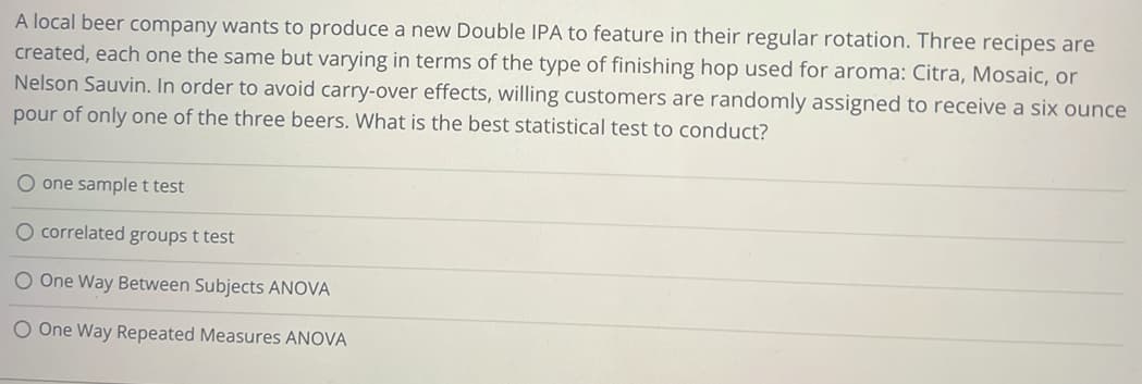 A local beer company wants to produce a new Double IPA to feature in their regular rotation. Three recipes are
created, each one the same but varying in terms of the type of finishing hop used for aroma: Citra, Mosaic, or
Nelson Sauvin. In order to avoid carry-over effects, willing customers are randomly assigned to receive a six ounce
pour of only one of the three beers. What is the best statistical test to conduct?
O one sample t test
O correlated groups t test
O One Way Between Subjects ANOVA
O One Way Repeated Measures ANOVA