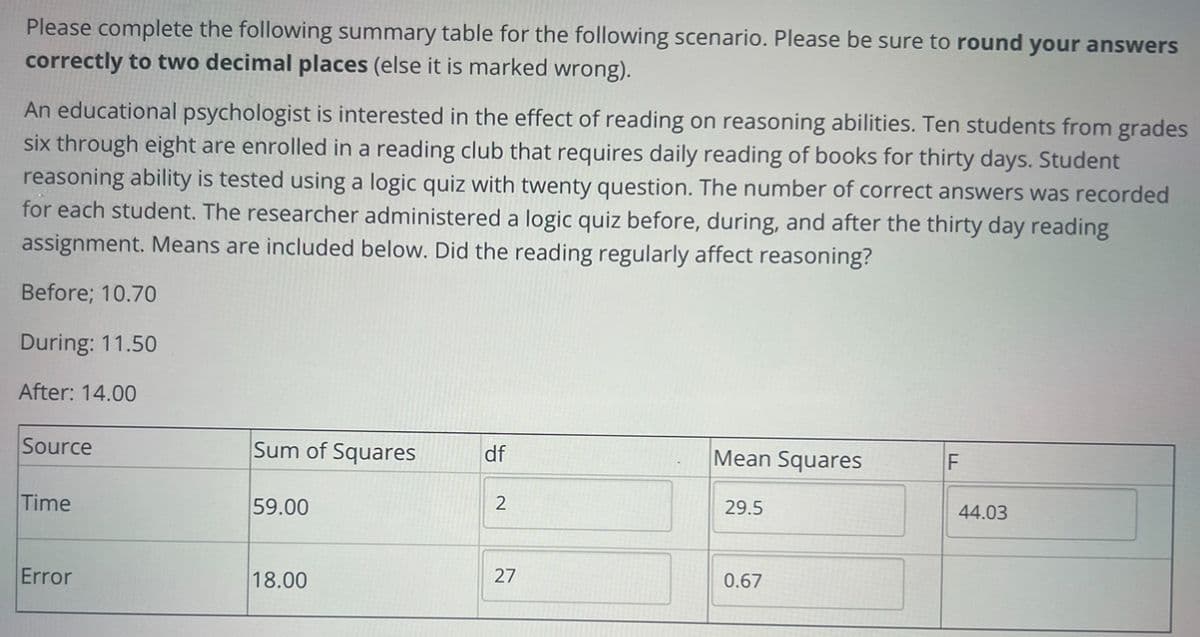 Please complete the following summary table for the following scenario. Please be sure to round your answers
correctly to two decimal places (else it is marked wrong).
An educational psychologist is interested in the effect of reading on reasoning abilities. Ten students from grades
six through eight are enrolled in a reading club that requires daily reading of books for thirty days. Student
reasoning ability is tested using a logic quiz with twenty question. The number of correct answers was recorded
for each student. The researcher administered a logic quiz before, during, and after the thirty day reading
assignment. Means are included below. Did the reading regularly affect reasoning?
Before; 10.70
During: 11.50
After: 14.00
Source
Time
Error
Sum of Squares
59.00
18.00
df
2
27
Mean Squares
29.5
0.67
F
44.03