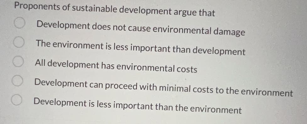 Proponents of sustainable development argue that
Development does not cause environmental damage
The environment is less important than development
All development has environmental costs
Development can proceed with minimal costs to the environment
Development is less important than the environment