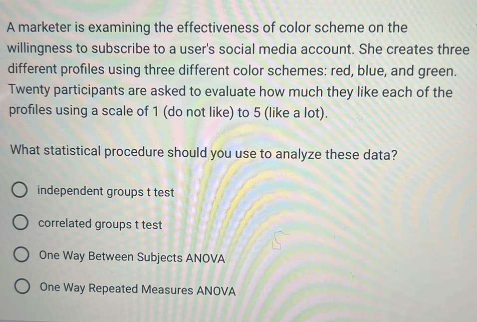 A marketer is examining the effectiveness of color scheme on the
willingness to subscribe to a user's social media account. She creates three
different profiles using three different color schemes: red, blue, and green.
Twenty participants are asked to evaluate how much they like each of the
profiles using a scale of 1 (do not like) to 5 (like a lot).
What statistical procedure should you use to analyze these data?
O independent groups t test
O correlated groups t test
O One Way Between Subjects ANOVA
O One Way Repeated Measures ANOVA