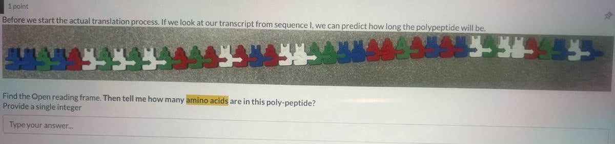 1 point
Before we start the actual translation process. If we look at our transcript from sequence I, we can predict how long the polypeptide will be.
544545-33454454
Find the Open reading frame. Then tell me how many amino acids are in this poly-peptide?
Provide a single integer
Type your answer...
A8885-349953-