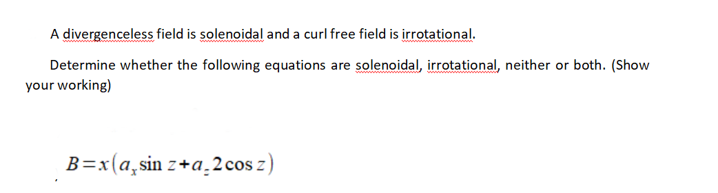 A divergenceless field is solenoidal and a curl free field is irrotational.
Determine whether the following equations are solenoidal, irrotational, neither or both. (Show
your working)
B=x(a,sin z+a.2 cos z)
