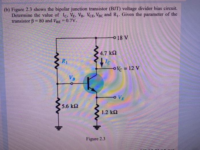 (b) Figure 2.3 shows the bipolar junction transistor (BJT) voltage divider bias circuit.
Determine the value of Ic, VE, VB, VCE, VBC and R1. Given the parameter of the
transistor B = 80 and VBE = 0.7V.
%3D
18 V
4.7 k2
R1
Ic
OVc = 12 V
VB
o VE
5.6 kN
1.2 k2
Figure 2.3
