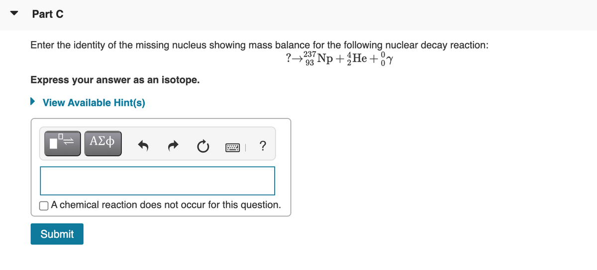 Part C
Enter the identity of the missing nucleus showing mass balance for the following nuclear decay reaction:
237
93
+He+°y
Express your answer as an isotope.
• View Available Hint(s)
ΑΣφ
?
A chemical reaction does not occur for this question.
Submit
