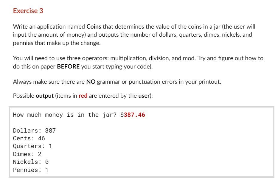 Exercise 3
Write an application named Coins that determines the value of the coins in a jar (the user will
input the amount of money) and outputs the number of dollars, quarters, dimes, nickels, and
pennies that make up the change.
You will need to use three operators: multiplication, division, and mod. Try and figure out how to
do this on paper BEFORE you start typing your code).
Always make sure there are NO grammar or punctuation errors in your printout.
Possible output (items in red are entered by the user):
How much money is in the jar? $387.46
Dollars: 387
Cents: 46
Quarters: 1
Dimes: 2
Nickels: 0
Pennies: 1