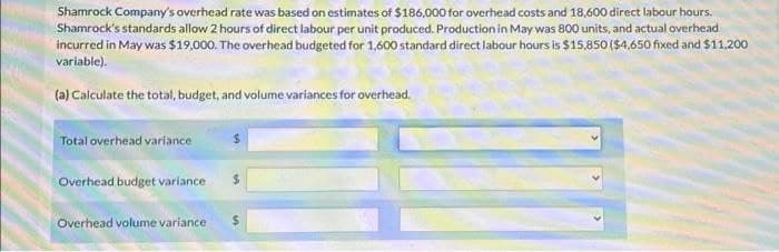 Shamrock Company's overhead rate was based on estimates of $186,000 for overhead costs and 18,600 direct labour hours.
Shamrock's standards allow 2 hours of direct labour per unit produced. Production in May was 800 units, and actual overhead
incurred in May was $19.000. The overhead budgeted for 1,600 standard direct labour hours is $15,850 ($4,650 fixed and $11.200
variable).
(a) Calculate the total, budget, and volume variances for overhead.
Total overhead variance
Overhead budget variance
Overhead volume variance $