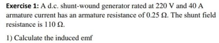Exercise 1: A d.c. shunt-wound generator rated at 220 V and 40 A
armature current has an armature resistance of 0.25 Q. The shunt field
resistance is 110 22.
1) Calculate the induced emf