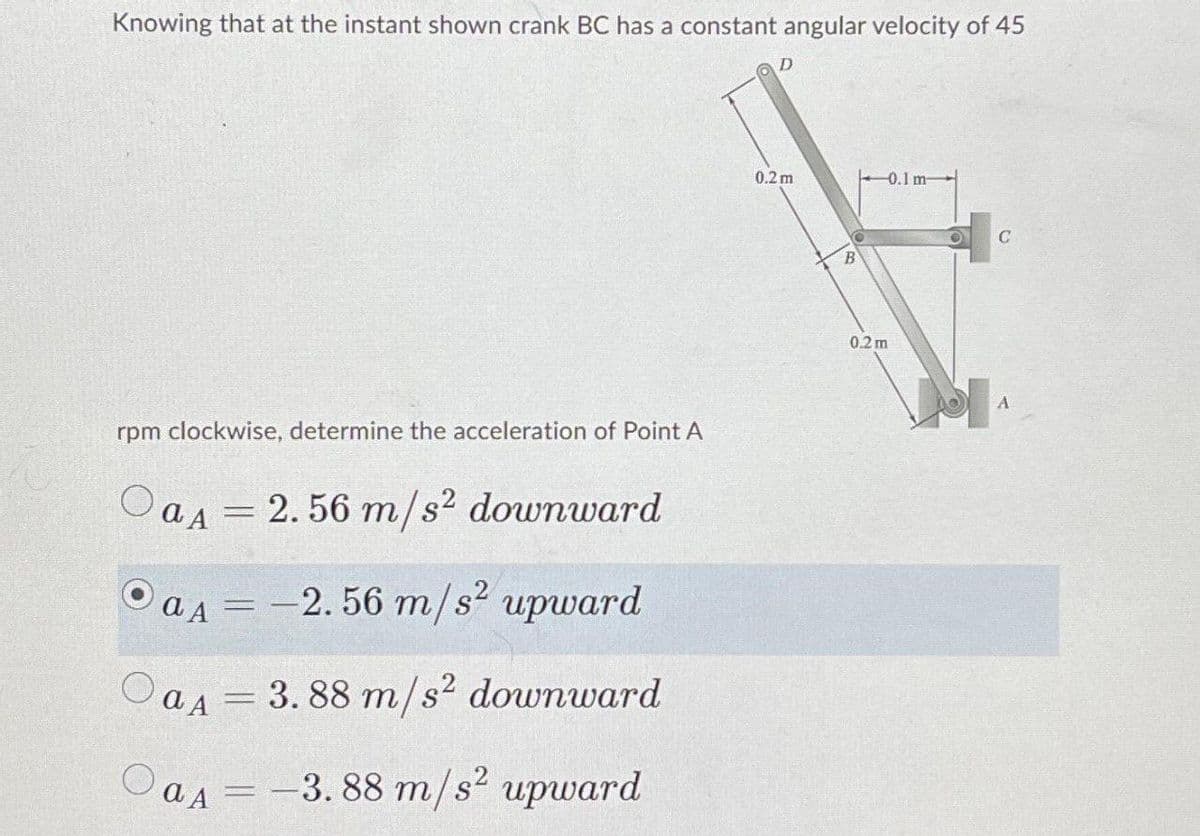Knowing that at the instant shown crank BC has a constant angular velocity of 45
rpm clockwise, determine the acceleration of Point A
aA = 2.56 m/s² downward
OaA = -2.56 m/s² upward
OaA = 3.88 m/s² downward
OaA = -3.88 m/s² upward
D
0.2m
B
0,2m
0.1 m-
C
A