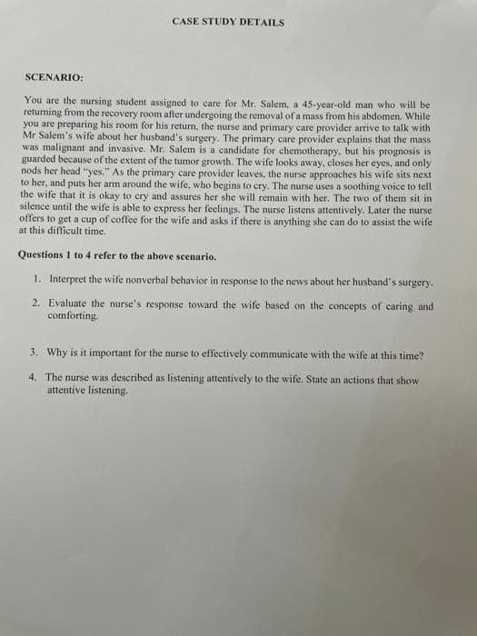 SCENARIO:
CASE STUDY DETAILS
You are the nursing student assigned to care for Mr. Salem, a 45-year-old man who will be
returning from the recovery room after undergoing the removal of a mass from his abdomen. While
you are preparing his room for his return, the nurse and primary care provider arrive to talk with
Mr Salem's wife about her husband's surgery. The primary care provider explains that the mass
was malignant and invasive. Mr. Salem is a candidate for chemotherapy, but his prognosis is
guarded because of the extent of the tumor growth. The wife looks away, closes her eyes, and only
nods her head "yes." As the primary care provider leaves, the nurse approaches his wife sits next
to her, and puts her arm around the wife, who begins to cry. The nurse uses a soothing voice to tell
the wife that it is okay to cry and assures her she will remain with her. The two of them sit in
silence until the wife is able to express her feelings. The nurse listens attentively. Later the nurse
offers to get a cup of coffee for the wife and asks if there is anything she can do to assist the wife
at this difficult time.
Questions I to 4 refer to the above scenario.
1. Interpret the wife nonverbal behavior in response to the news about her husband's surgery.
2. Evaluate the nurse's response toward the wife based on the concepts of caring and
comforting.
3. Why is it important for the nurse to effectively communicate with the wife at this time?
4. The nurse was described as listening attentively to the wife. State an actions that show
attentive listening.