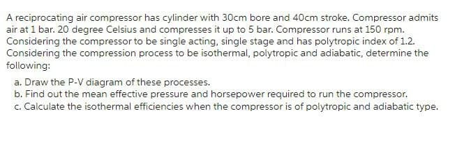 A reciprocating air compressor has cylinder with 30cm bore and 40cm stroke. Compressor admits
air at 1 bar. 20 degree Celsius and compresses it up to 5 bar. Compressor runs at 150 rpm.
Considering the compressor to be single acting, single stage and has polytropic index of 1.2.
Considering the compression process to be isothermal, polytropic and adiabatic, determine the
following:
a. Draw the P-V diagram of these processes.
b. Find out the mean effective pressure and horsepower required to run the compressor.
c. Calculate the isothermal efficiencies when the compressor is of polytropic and adiabatic type.