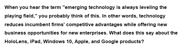 When you hear the term "emerging technology is always leveling the
playing field," you probably think of this. In other words, technology
reduces incumbent firms' competitive advantages while offering new
business opportunities for new enterprises. What does this say about the
HoloLens, iPad, Windows 10, Apple, and Google products?