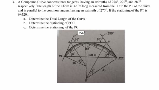 3. A Compound Curve connects three tangents, having an azimuths of 254°, 270°, and 280°
respectively. The length of the Chord is 320m long measured from the PC to the PT of the curve
and is parallel to the common tangent having an azimuth of 270°. If the stationing of the PT is
6+520.
a. Determine the Total Length of the Curve
b. Determine the Stationing of PCC
c. Determine the Stationing of the PC
254
280
16"
10
PC
320 m
P.T.

