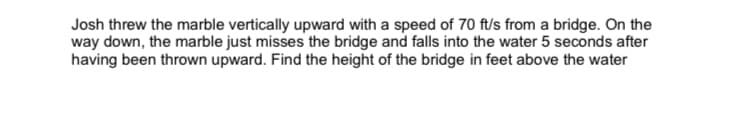 Josh threw the marble vertically upward with a speed of 70 ft/s from a bridge. On the
way down, the marble just misses the bridge and falls into the water 5 seconds after
having been thrown upward. Find the height of the bridge in feet above the water
