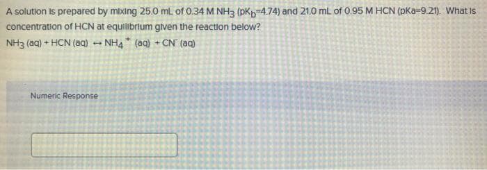 A solution is prepared by mixing 25.0 mL of 0.34 M NH3 (pkp=4.74) and 21.0 mL of 0.95 M HCN (pKa-9.21). What is
concentration of HCN at equilibrlum gven the reaction below?
NH3 (aq) + HCN (aq)
NH4 (aq) + CN (aq)
Numeric Response
