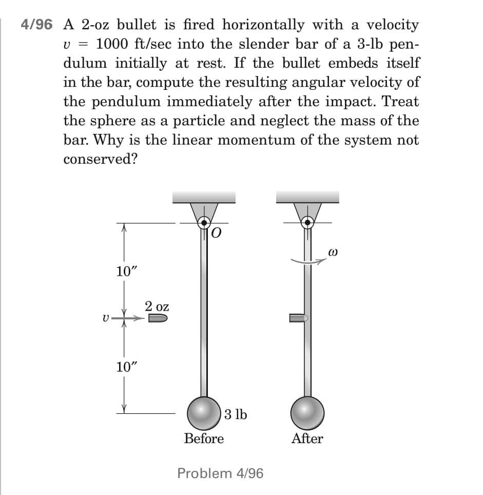 4/96 A 2-oz bullet is fired horizontally with a velocity
v = 1000 ft/sec into the slender bar of a 3-lb pen-
dulum initially at rest. If the bullet embeds itself
in the bar, compute the resulting angular velocity of
the pendulum immediately after the impact. Treat
the sphere as a particle and neglect the mass of the
bar. Why is the linear momentum of the system not
conserved?
O
@
10"
V
10"
2 oz
3 lb
Before
Problem 4/96
After